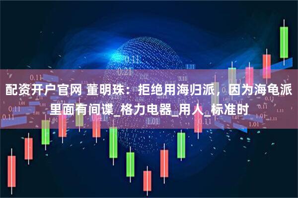 配资开户官网 董明珠：拒绝用海归派，因为海龟派里面有间谍_格力电器_用人_标准时