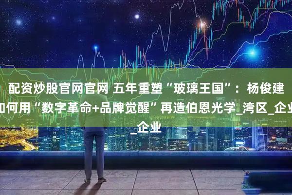 配资炒股官网官网 五年重塑“玻璃王国”：杨俊建如何用“数字革命+品牌觉醒”再造伯恩光学_湾区_企业