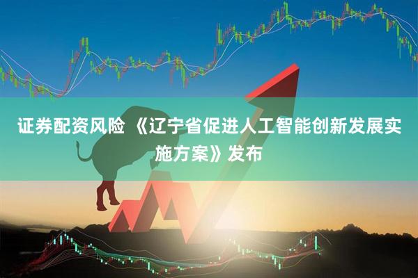 证券配资风险 《辽宁省促进人工智能创新发展实施方案》发布