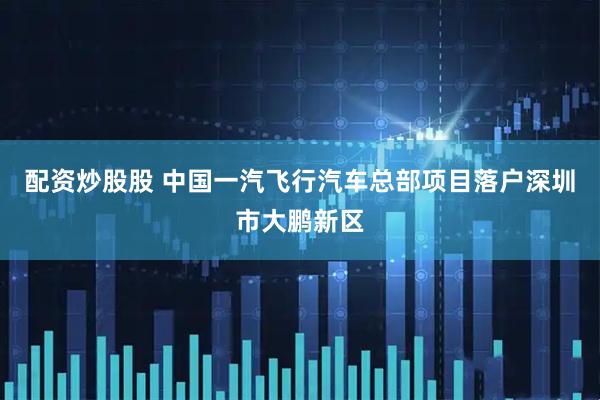 配资炒股股 中国一汽飞行汽车总部项目落户深圳市大鹏新区