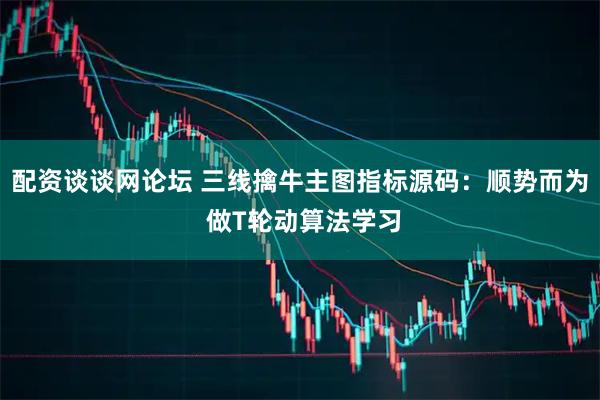 配资谈谈网论坛 三线擒牛主图指标源码：顺势而为 做T轮动算法学习
