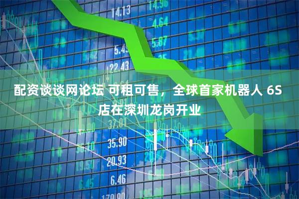 配资谈谈网论坛 可租可售，全球首家机器人 6S 店在深圳龙岗开业