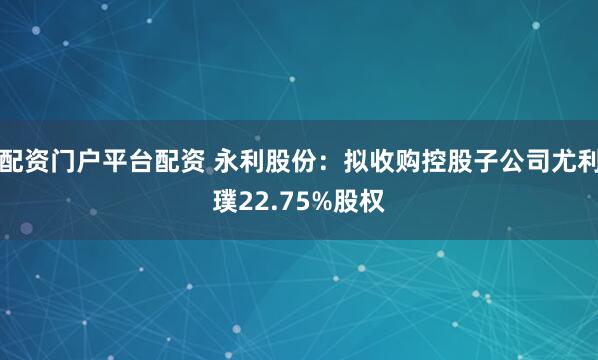 配资门户平台配资 永利股份：拟收购控股子公司尤利璞22.75%股权