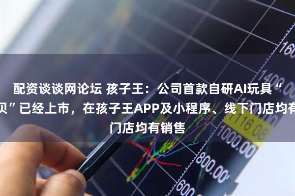 配资谈谈网论坛 孩子王：公司首款自研AI玩具“啊贝贝”已经上市，在孩子王APP及小程序、线下门店均有销售