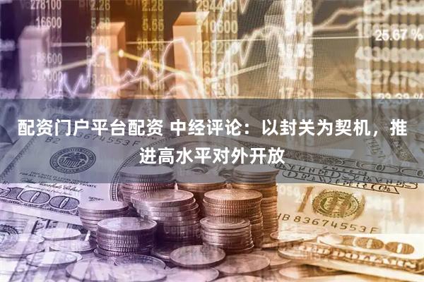 配资门户平台配资 中经评论：以封关为契机，推进高水平对外开放