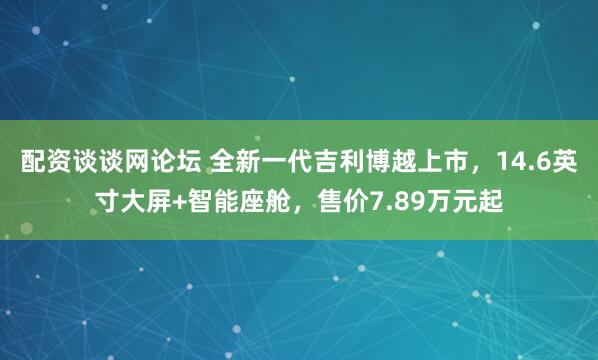 配资谈谈网论坛 全新一代吉利博越上市，14.6英寸大屏+智能座舱，售价7.89万元起