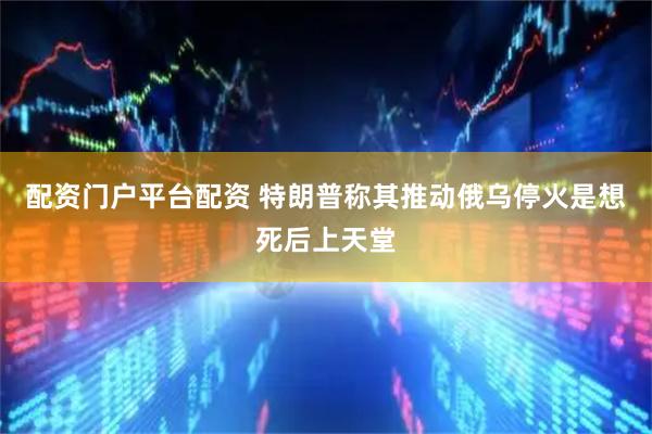 配资门户平台配资 特朗普称其推动俄乌停火是想死后上天堂
