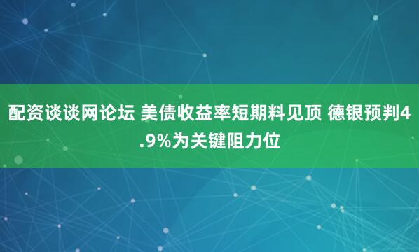 配资谈谈网论坛 美债收益率短期料见顶 德银预判4.9%为关键阻力位