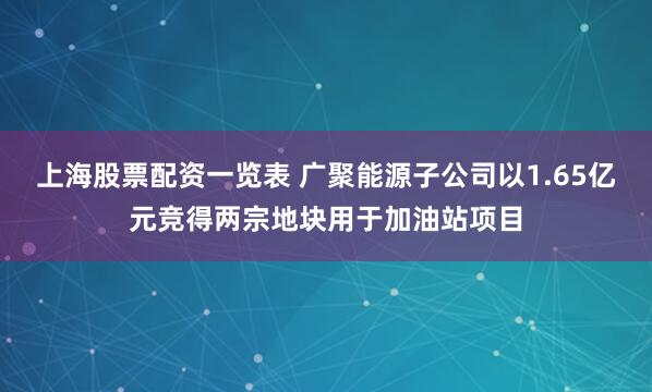 上海股票配资一览表 广聚能源子公司以1.65亿元竞得两宗地块用于加油站项目