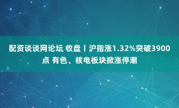 配资谈谈网论坛 收盘丨沪指涨1.32%突破3900点 有色、核电板块掀涨停潮